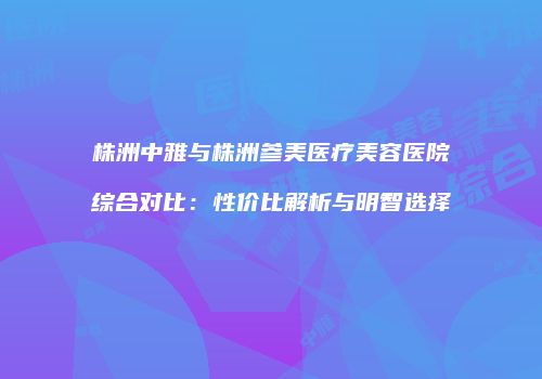 株洲中雅与株洲参美医疗美容医院综合对比：性价比解析与明智选择