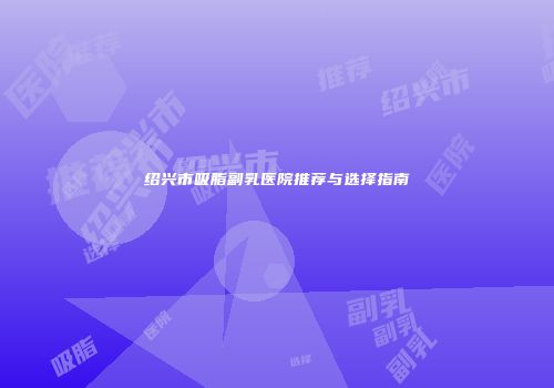 绍兴市吸脂副乳医院推荐与选择指南