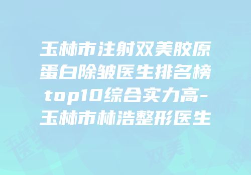 玉林市注射双美胶原蛋白除皱医生排名榜top10综合实力高-玉林市林浩整形医生