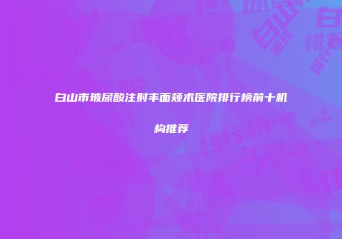 白山市玻尿酸注射丰面颊术医院排行榜前十机构推荐