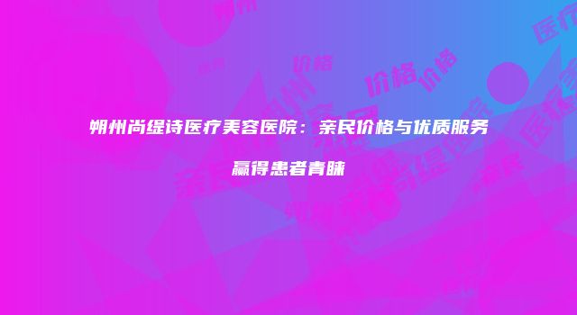 朔州尚缇诗医疗美容医院：亲民价格与优质服务赢得患者青睐