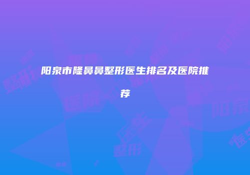阳泉市隆鼻鼻整形医生排名及医院推荐