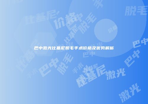 巴中激光比基尼脱毛手术价格及优势解析