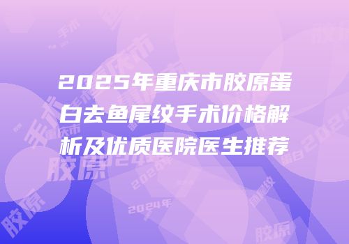 2025年重庆市胶原蛋白去鱼尾纹手术价格解析及优质医院医生推荐