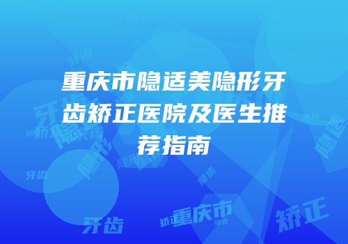 重庆市隐适美隐形牙齿矫正医院及医生推荐指南
