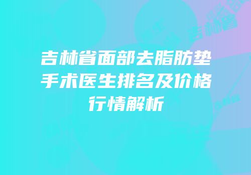 吉林省面部去脂肪垫手术医生排名及价格行情解析
