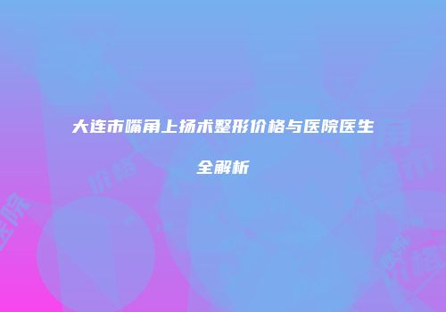 大连市嘴角上扬术整形价格与医院医生全解析