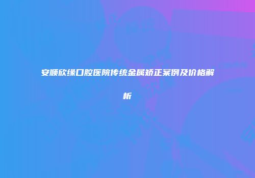 安顺欣缘口腔医院传统金属矫正案例及价格解析