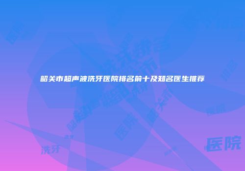 韶关市超声波洗牙医院排名前十及知名医生推荐