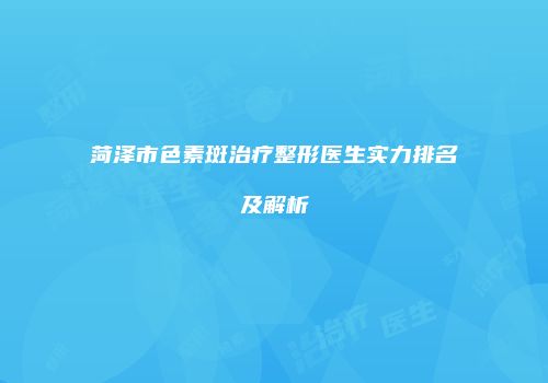 菏泽市色素斑治疗整形医生实力排名及解析