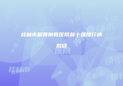 桂林市磨骨削骨医院前十强排行榜揭晓