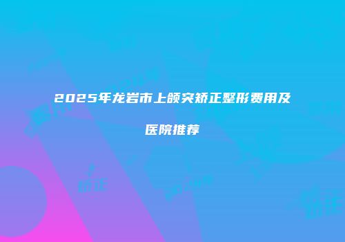 2025年龙岩市上颌突矫正整形费用及医院推荐