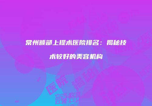 常州额部上提术医院排名：揭秘技术较好的美容机构