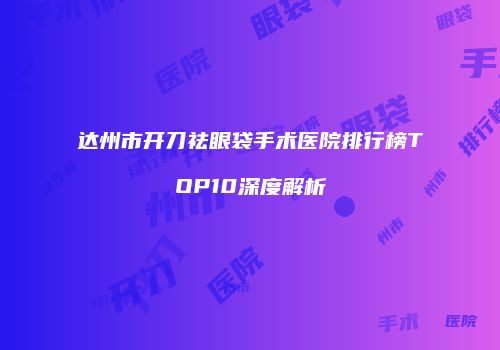 达州市开刀祛眼袋手术医院排行榜TOP10深度解析