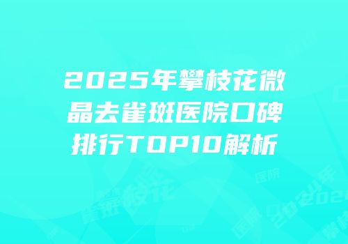2025年攀枝花微晶去雀斑医院口碑排行TOP10解析