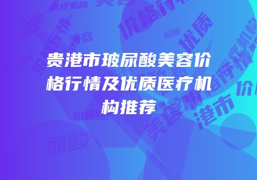 贵港市玻尿酸美容价格行情及优质医疗机构推荐