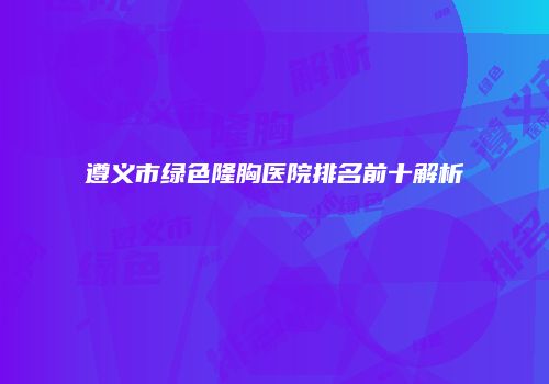 遵义市绿色隆胸医院排名前十解析