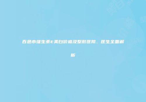 百色市维生素E美白价格及整形医院、医生全面解析