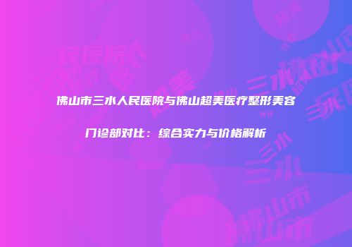 佛山市三水人民医院与佛山超美医疗整形美容门诊部对比：综合实力与价格解析