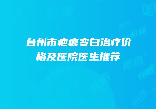 台州市疤痕变白治疗价格及医院医生推荐