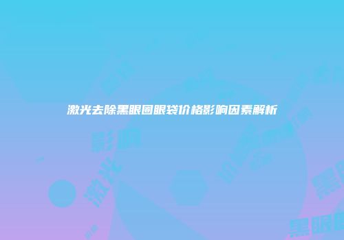激光去除黑眼圈眼袋价格影响因素解析