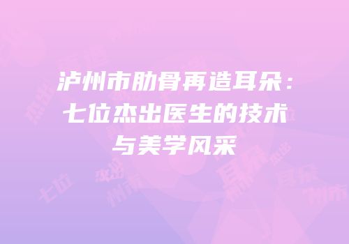 泸州市肋骨再造耳朵：七位杰出医生的技术与美学风采