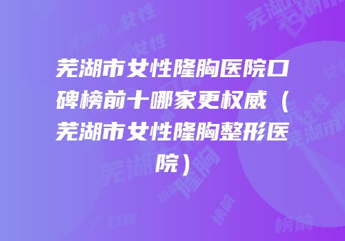 芜湖市女性隆胸医院口碑榜前十哪家更权威（芜湖市女性隆胸整形医院）