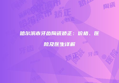 哈尔滨市牙齿陶瓷矫正：价格、医院及医生详解
