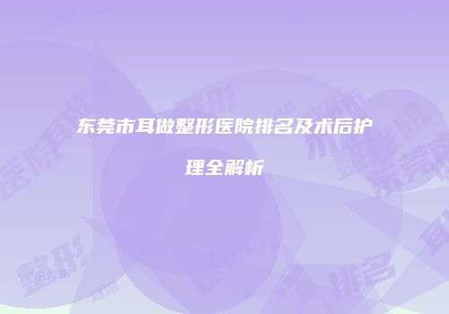 东莞市耳做整形医院排名及术后护理全解析