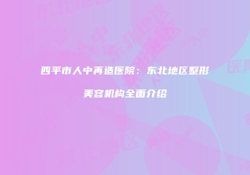 四平市人中再造医院：东北地区整形美容机构全面介绍