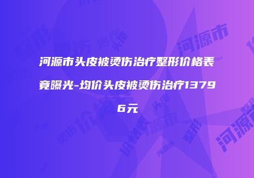 河源市头皮被烫伤治疗整形价格表竟曝光-均价头皮被烫伤治疗13796元