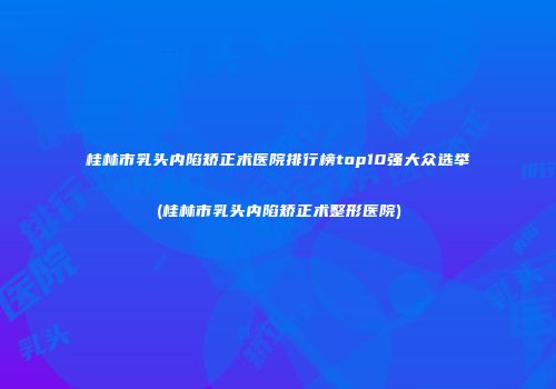 桂林市乳头内陷矫正术医院排行榜top10强大众选举(桂林市乳头内陷矫正术整形医院)