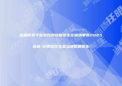 赤峰市鼻子痘坑凹洞修复医生在榜清单表2025新版-任明超医生是当地优质医生
