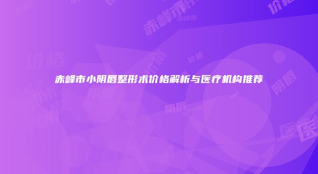 赤峰市小阴唇整形术价格解析与医疗机构推荐