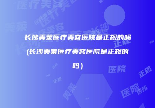 长沙美莱医疗美容医院是正规的吗(长沙美莱医疗美容医院是正规的吗）