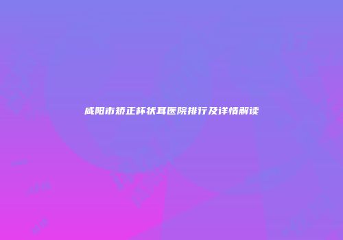 咸阳市矫正杯状耳医院排行及详情解读