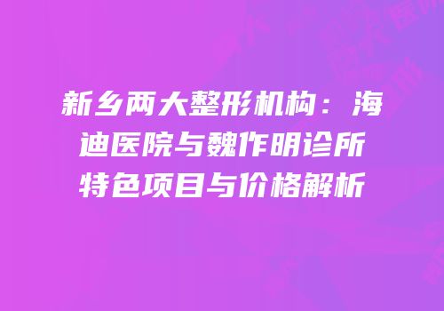 新乡两大整形机构：海迪医院与魏作明诊所特色项目与价格解析