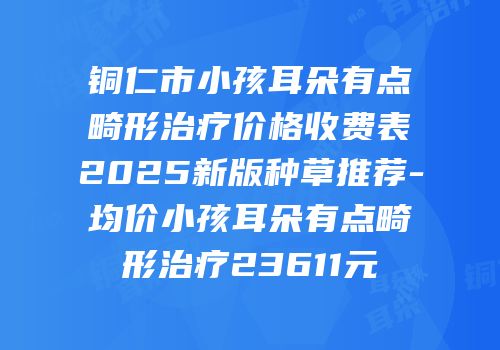 铜仁市小孩耳朵有点畸形治疗价格收费表2025新版种草推荐-均价小孩耳朵有点畸形治疗23611元