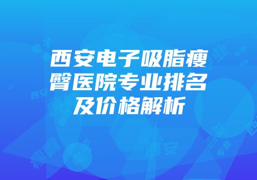 西安电子吸脂瘦臀医院专业排名及价格解析