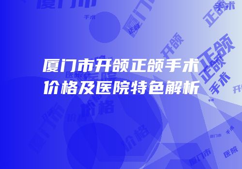 厦门市开颌正颌手术价格及医院特色解析