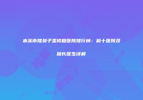 本溪市隆鼻子歪修复医院排行榜：前十医院及擅长医生详解