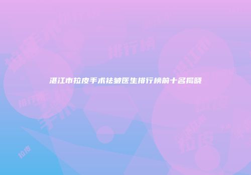 湛江市拉皮手术祛皱医生排行榜前十名揭晓
