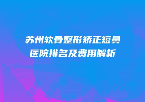 苏州软骨整形矫正短鼻医院排名及费用解析