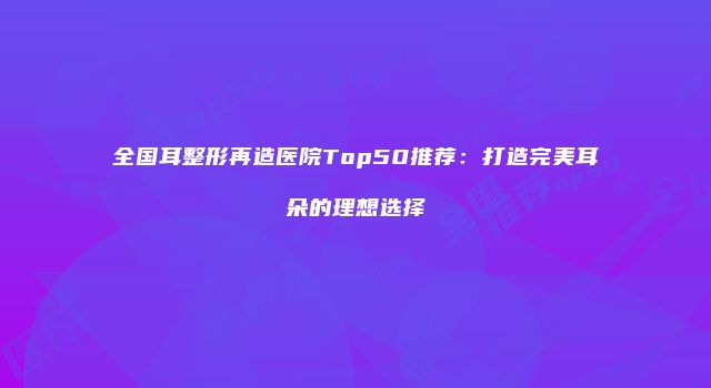 全国耳整形再造医院Top50推荐：打造完美耳朵的理想选择
