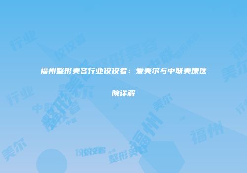 福州整形美容行业佼佼者：爱美尔与中联美康医院详解