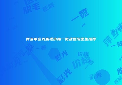 萍乡市彩光脱毛价格一览及医院医生推荐