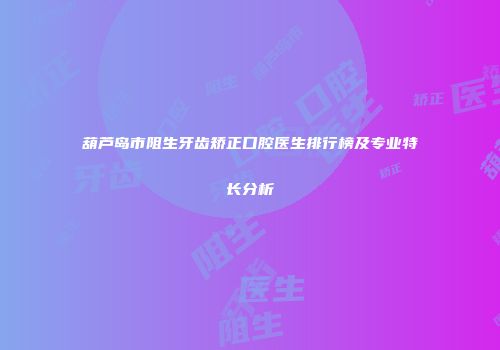 葫芦岛市阻生牙齿矫正口腔医生排行榜及专业特长分析