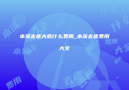本溪去痣大概什么费用_本溪去痣费用大全