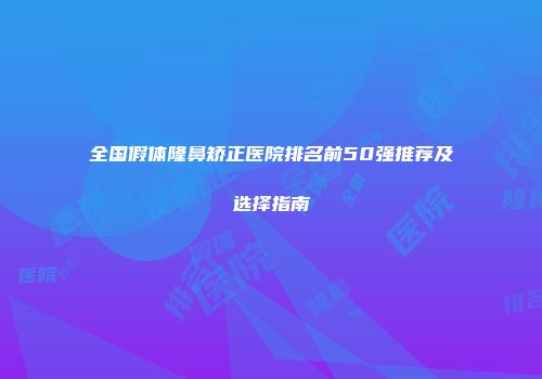 全国假体隆鼻矫正医院排名前50强推荐及选择指南