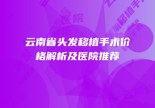 云南省头发移植手术价格解析及医院推荐